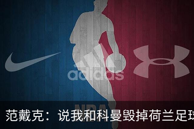 范戴克：说我和科曼毁掉荷兰足球很过分；很期待和克洛普交手